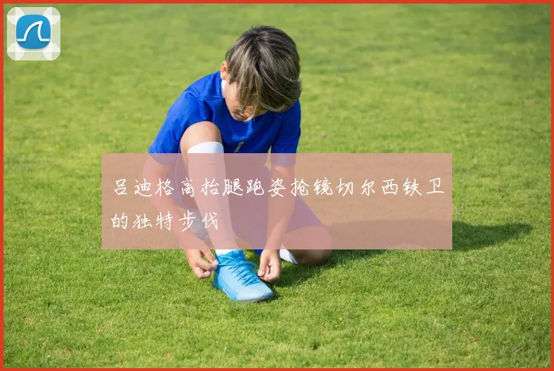 吕迪格高抬腿跑姿抢镜切尔西铁卫的独特步伐
