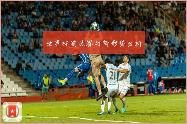 世界杯淘汰赛对阵形势分析