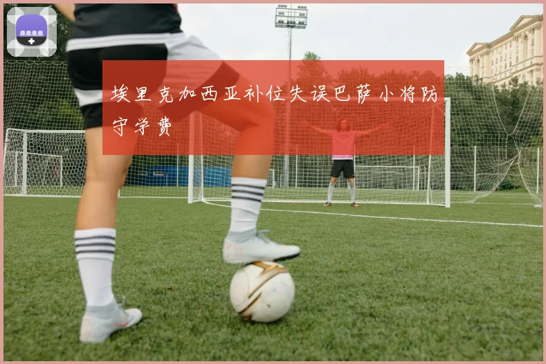 埃里克加西亚补位失误巴萨小将防守学费